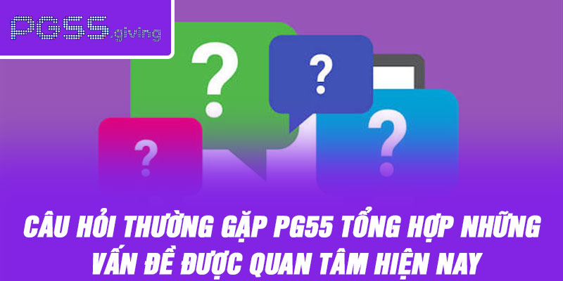 Câu hỏi thường gặp PG55 tổng hợp những vấn đề được quan tâm hiện nay